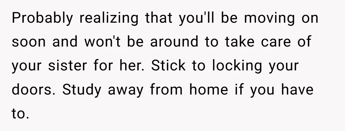 A Woman Locked Her Door to Study, Now Her Mom Says She’s “Neglecting” Her Sister Probably realizing that you'll be moving on soon and won't be around to take care of your sister for her. Stick to locking your doors. Study away from home if...