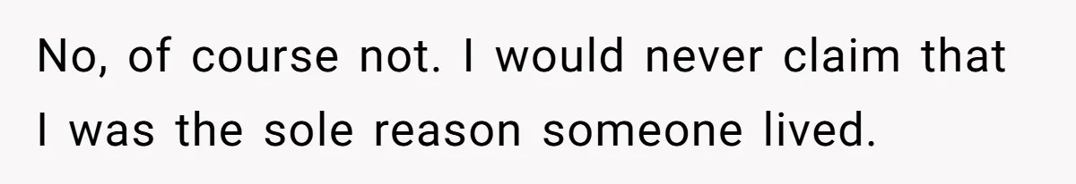 No, of course not. I would never claim that I was the sole reason someone lived.