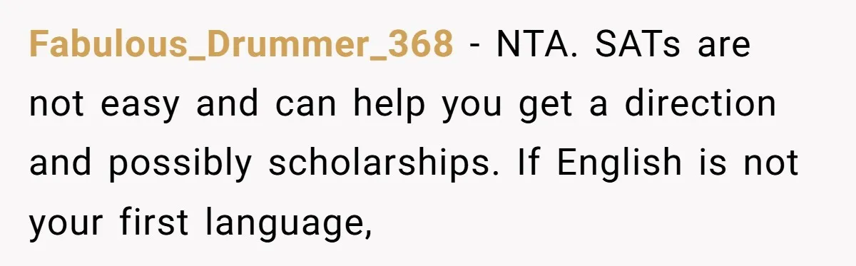 A Woman Locked Her Door to Study, Now Her Mom Says She’s “Neglecting” Her Sister Fabulous_Drummer_368 − NTA. SATs are not easy and can help you get a direction and possibly scholarships. If English is not your first language,