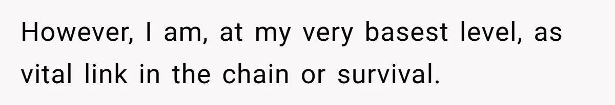 However, I am, at my very basest level, as vital link in the chain or survival.