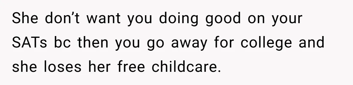 A Woman Locked Her Door to Study, Now Her Mom Says She’s “Neglecting” Her Sister She don’t want you doing good on your SATs bc then you go away for college and she loses her free childcare.