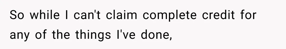 So while I can't claim complete credit for any of the things I've done,