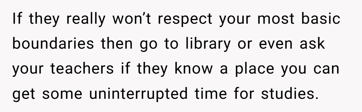 A Woman Locked Her Door to Study, Now Her Mom Says She’s “Neglecting” Her Sister If they really won’t respect your most basic boundaries then go to library or even ask your teachers if they know a place you can get some uninterrupted time for...