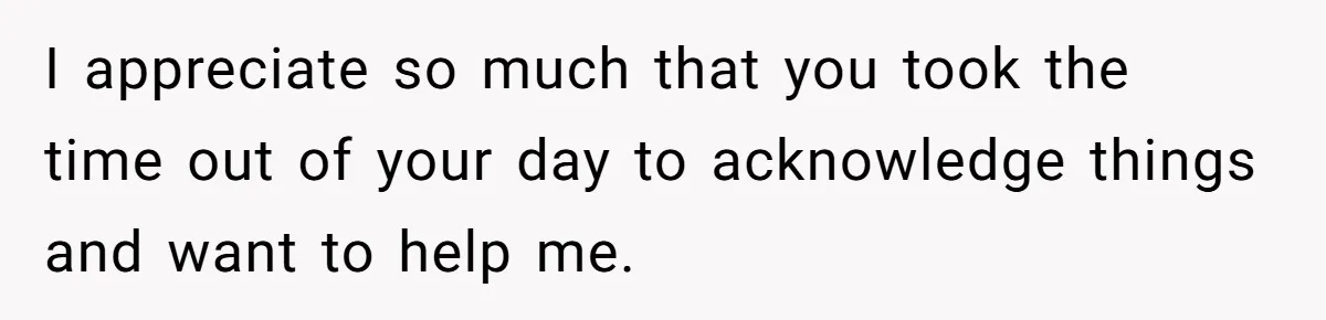 I appreciate so much that you took the time out of your day to acknowledge things and want to help me.