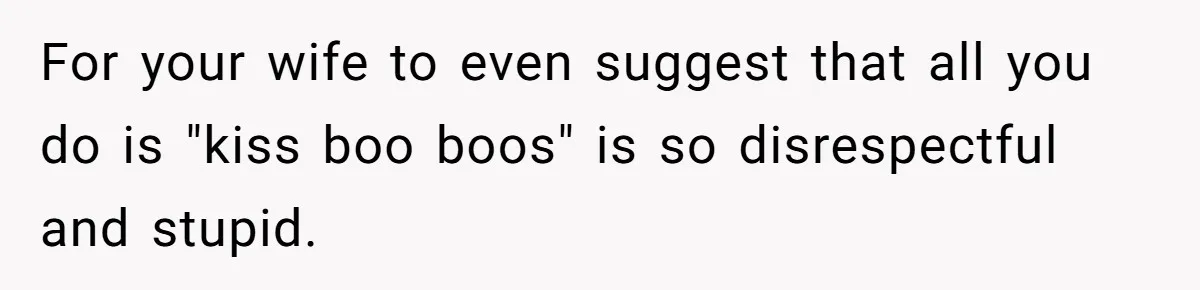 For your wife to even suggest that all you do is "kiss boo boos" is so disrespectful and stupid.
