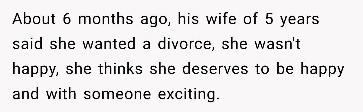 About 6 months ago, his wife of 5 years said she wanted a divorce, she wasn't happy, she thinks she deserves to be happy and with someone exciting.