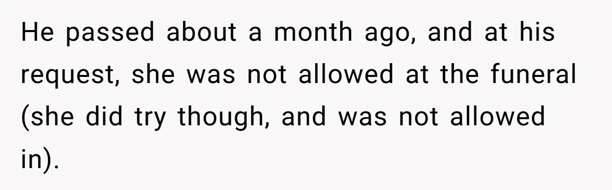 He passed about a month ago, and at his request, she was not allowed at the funeral (she did try though, and was not allowed in).