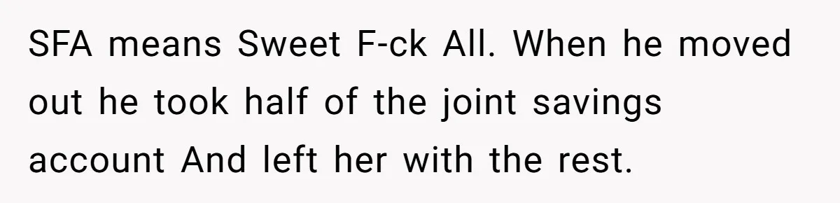 SFA means Sweet F-ck All. When he moved out he took half of the joint savings account And left her with the rest.
