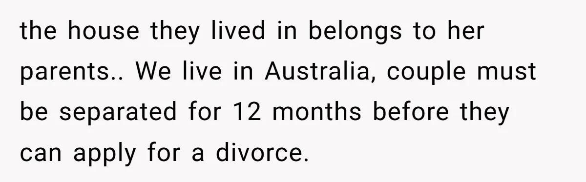 the house they lived in belongs to her parents.. We live in Australia, couple must be separated for 12 months before they can apply for a divorce.