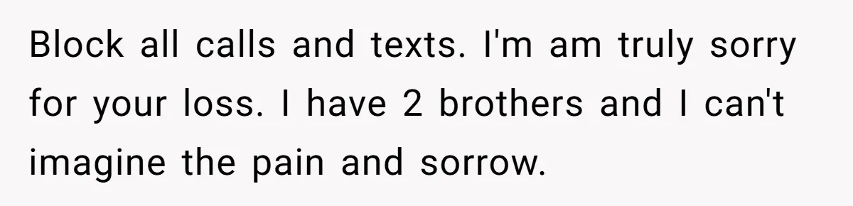 Block all calls and texts. I'm am truly sorry for your loss. I have 2 brothers and I can't imagine the pain and sorrow.