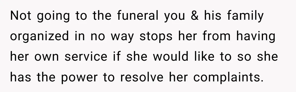 Not going to the funeral you & his family organized in no way stops her from having her own service if she would like to so she has the power...