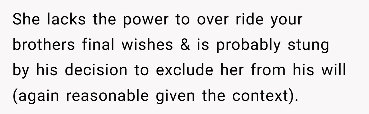 She lacks the power to over ride your brothers final wishes & is probably stung by his decision to exclude her from his will (again reasonable given the context).