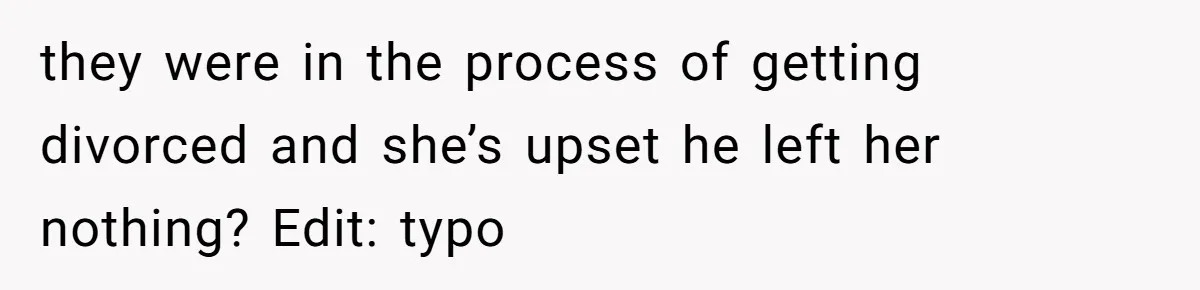 they were in the process of getting divorced and she’s upset he left her nothing? Edit: typo