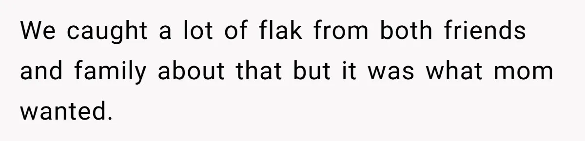 We caught a lot of flak from both friends and family about that but it was what mom wanted.