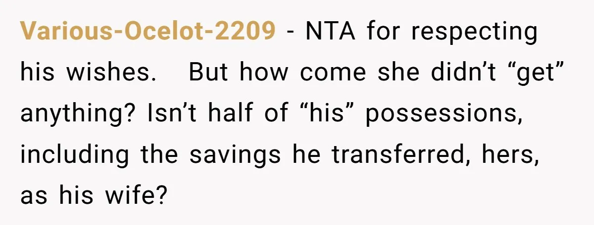 Various-Ocelot-2209 − NTA for respecting his wishes.   But how come she didn’t “get” anything? Isn’t half of “his” possessions, including the savings he transferred, hers, as his wife?