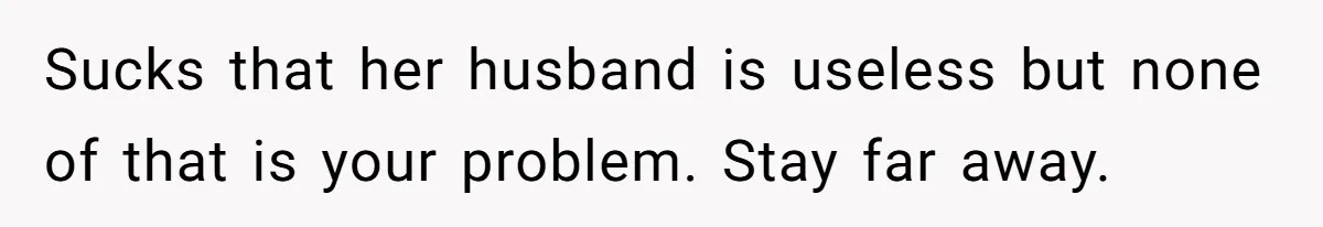 Woman Branded Selfish For Watching Five Children While Her Overwhelmed Cousin Cleaned The House Sucks that her husband is useless but none of that is your problem. Stay far away.