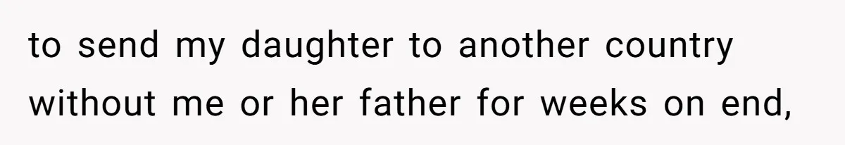 to send my daughter to another country without me or her father for weeks on end,