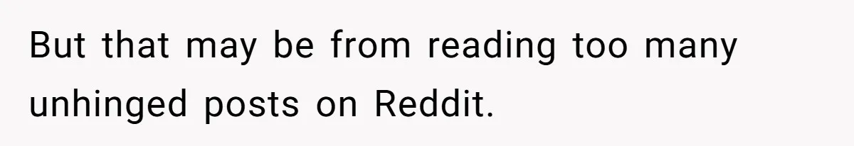But that may be from reading too many unhinged posts on Reddit.