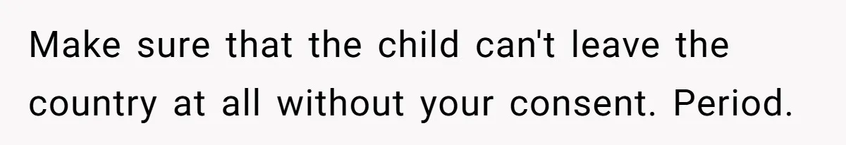 Make sure that the child can't leave the country at all without your consent. Period.
