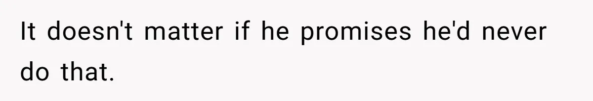 It doesn't matter if he promises he'd never do that.