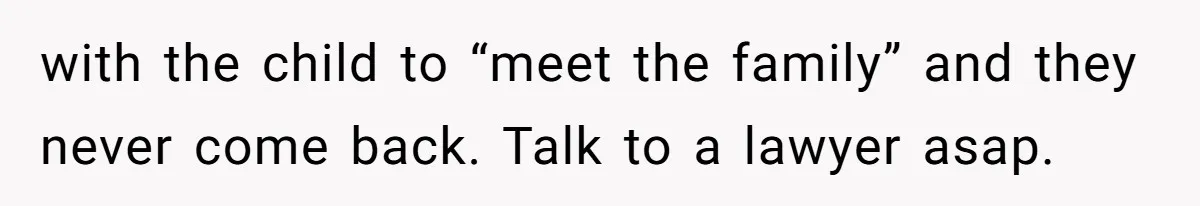 with the child to “meet the family” and they never come back. Talk to a lawyer asap.