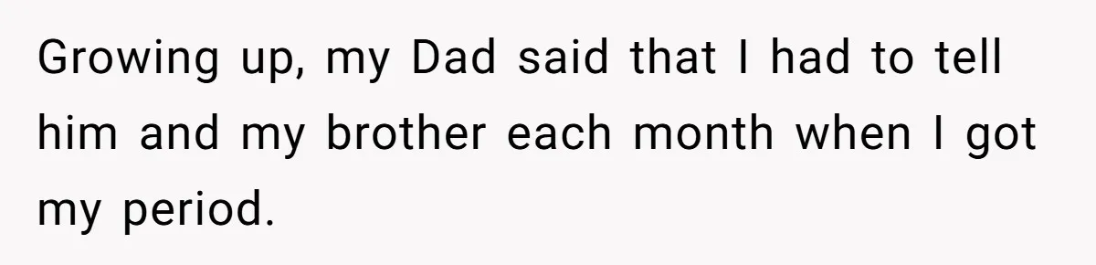 Growing up, my Dad said that I had to tell him and my brother each month when I got my period.