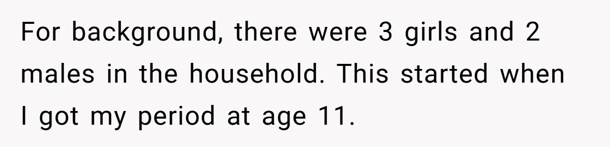 For background, there were 3 girls and 2 males in the household. This started when I got my period at age 11.