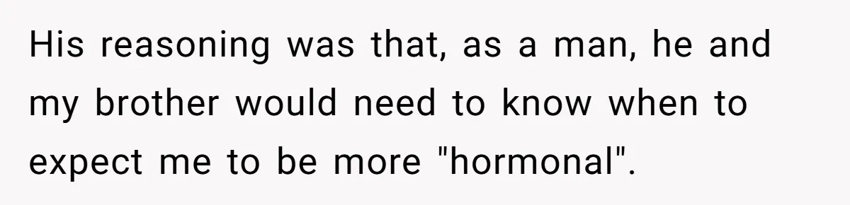 His reasoning was that, as a man, he and my brother would need to know when to expect me to be more "hormonal".