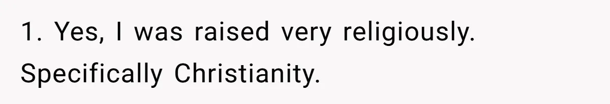 1. Yes, I was raised very religiously. Specifically Christianity.