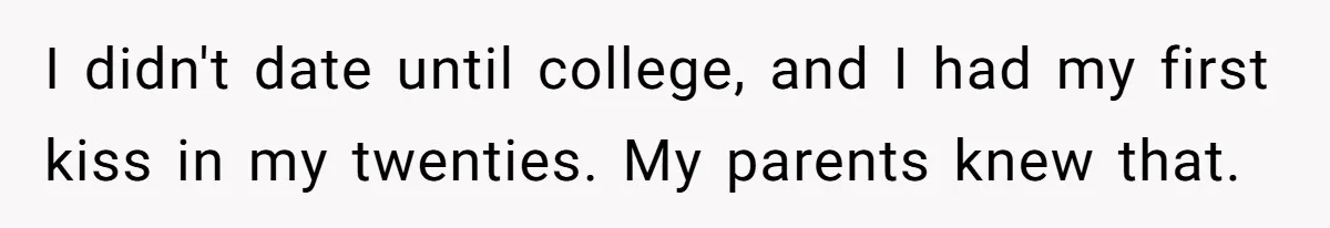 I didn't date until college, and I had my first kiss in my twenties. My parents knew that.