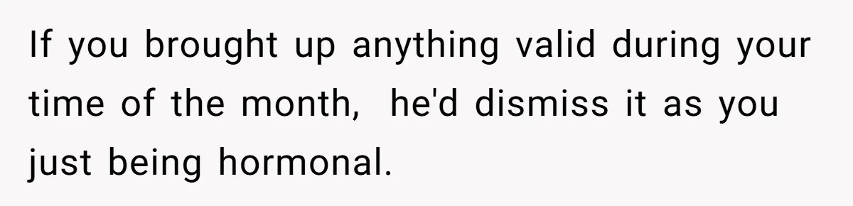 If you brought up anything valid during your time of the month,  he'd dismiss it as you just being hormonal.