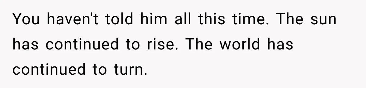 You haven't told him all this time. The sun has continued to rise. The world has continued to turn.