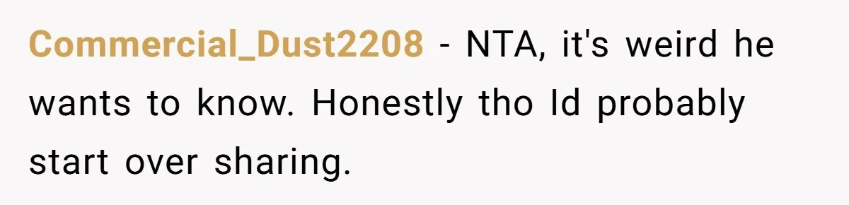 Commercial_Dust2208 − NTA, it's weird he wants to know. Honestly tho Id probably start over sharing.