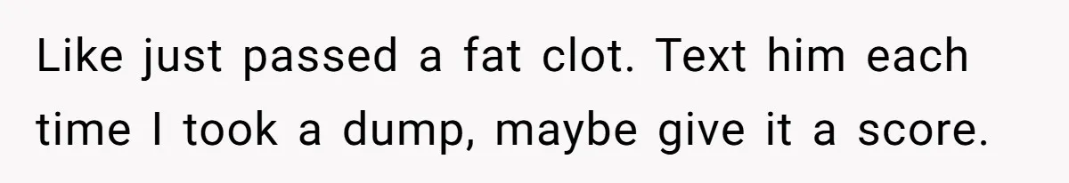 Like just passed a fat clot. Text him each time I took a dump, maybe give it a score.
