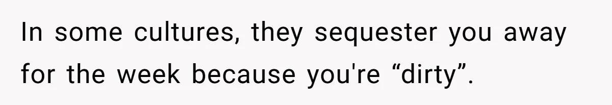 In some cultures, they sequester you away for the week because you're “dirty”.
