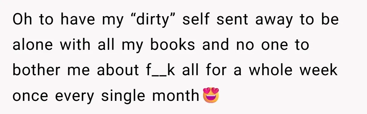 Oh to have my “dirty” self sent away to be alone with all my books and no one to bother me about f__k all for a whole week once every...