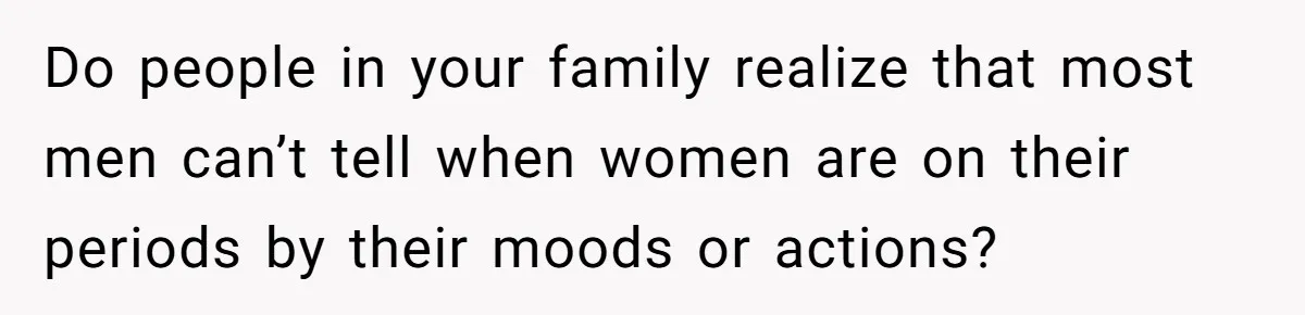 Do people in your family realize that most men can’t tell when women are on their periods by their moods or actions?