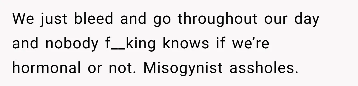 We just bleed and go throughout our day and nobody f__king knows if we’re hormonal or not. Misogynist assholes.