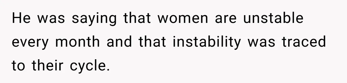 He was saying that women are unstable every month and that instability was traced to their cycle.