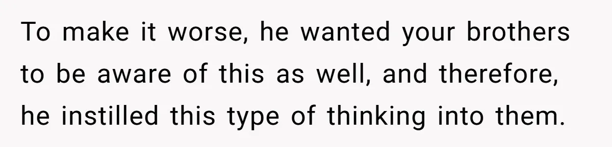 To make it worse, he wanted your brothers to be aware of this as well, and therefore, he instilled this type of thinking into them.