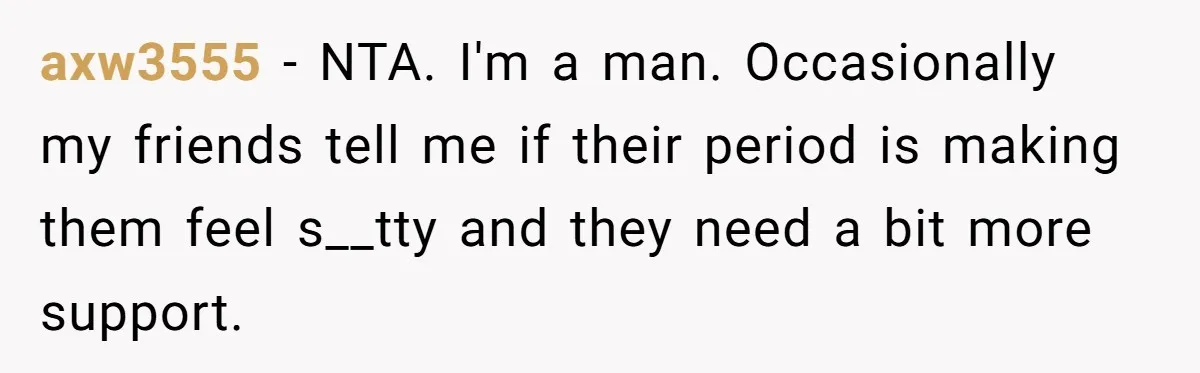 axw3555 − NTA. I'm a man. Occasionally my friends tell me if their period is making them feel s__tty and they need a bit more support.