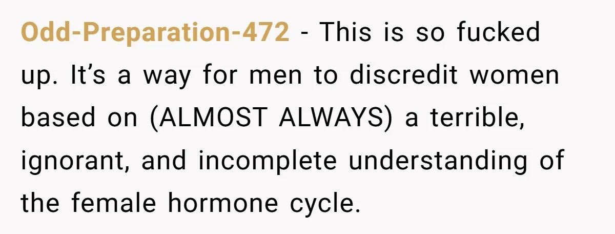Odd-Preparation-472 − This is so fucked up. It’s a way for men to discredit women based on (ALMOST ALWAYS) a terrible, ignorant, and incomplete understanding of the female hormone cycle.