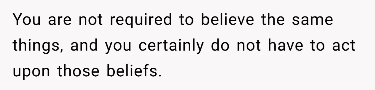 You are not required to believe the same things, and you certainly do not have to act upon those beliefs.