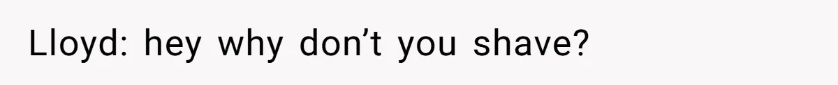 Lloyd: hey why don’t you shave?