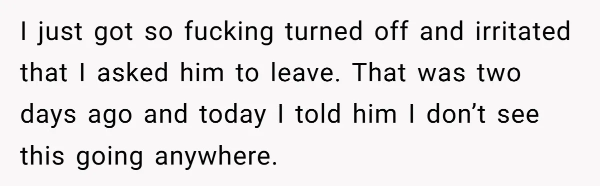 I just got so fucking turned off and irritated that I asked him to leave. That was two days ago and today I told him I don’t see this going...