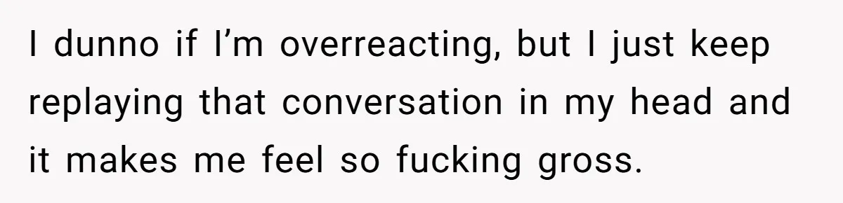 I dunno if I’m overreacting, but I just keep replaying that conversation in my head and it makes me feel so fucking gross.