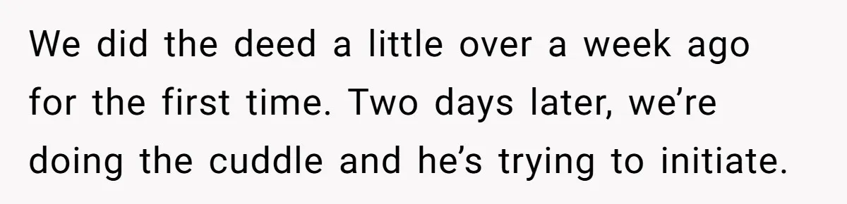 We did the deed a little over a week ago for the first time. Two days later, we’re doing the cuddle and he’s trying to initiate.