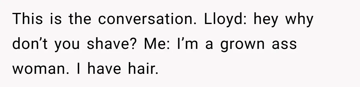 This is the conversation. Lloyd: hey why don’t you shave? Me: I’m a grown ass woman. I have hair.