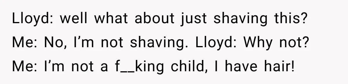 Lloyd: well what about just shaving this? Me: No, I’m not shaving. Lloyd: Why not? Me: I’m not a f__king child, I have hair!