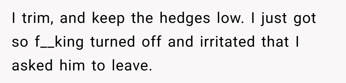 I trim, and keep the hedges low. I just got so f__king turned off and irritated that I asked him to leave.